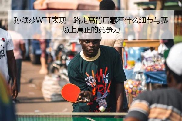 孙颖莎WTT表现一路走高背后藏着什么细节与赛场上真正的竞争力