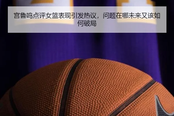 宫鲁鸣点评女篮表现引发热议，问题在哪未来又该如何破局